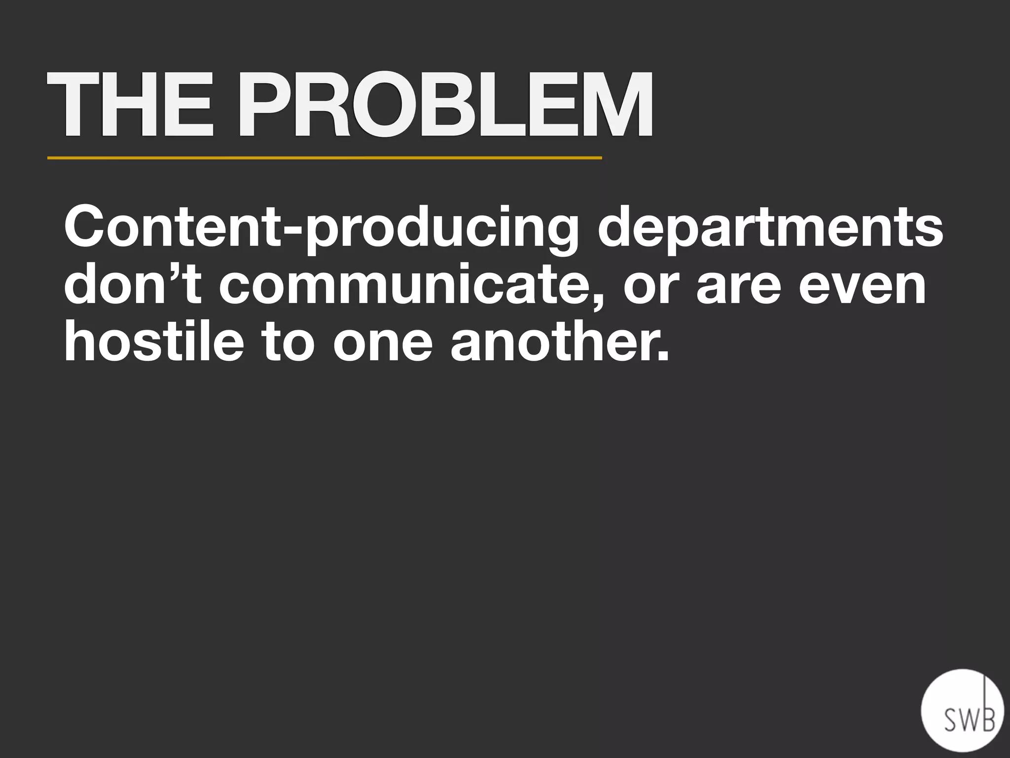THE PROBLEM
Content-producing departments
don’t communicate, or are even
hostile to one another.
 