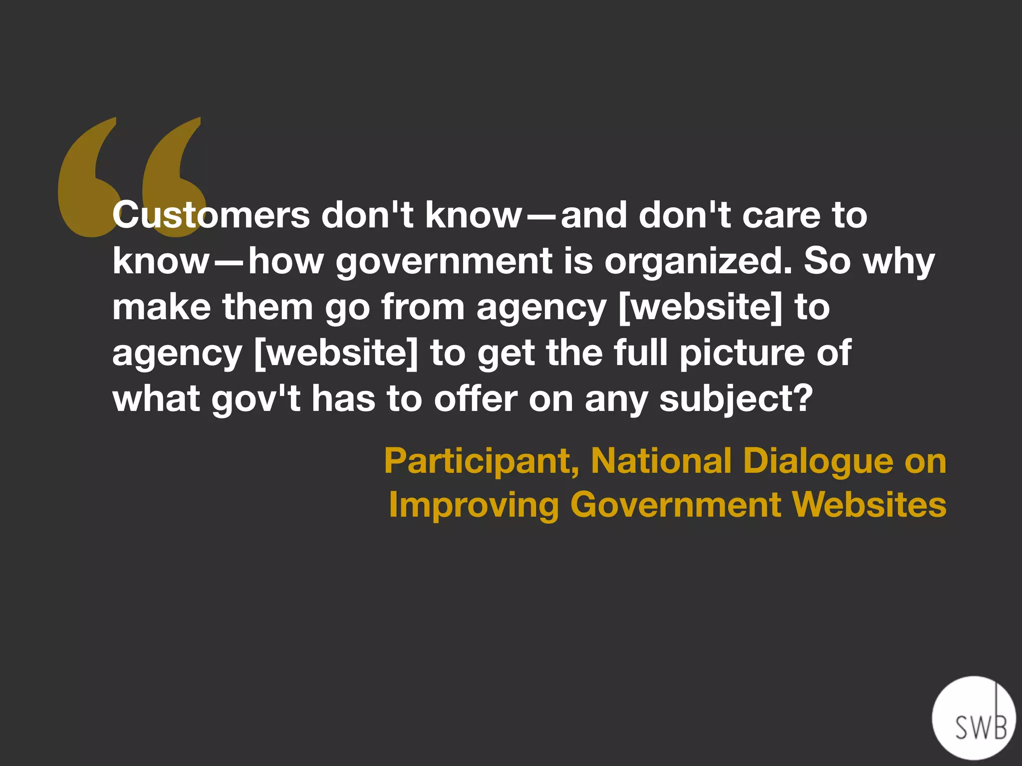 ‘‘
Customers don't know—and don't care to
know—how government is organized. So why
make them go from agency [website] to
agency [website] to get the full picture of
what gov't has to offer on any subject?
              Participant, National Dialogue on
              Improving Government Websites
 