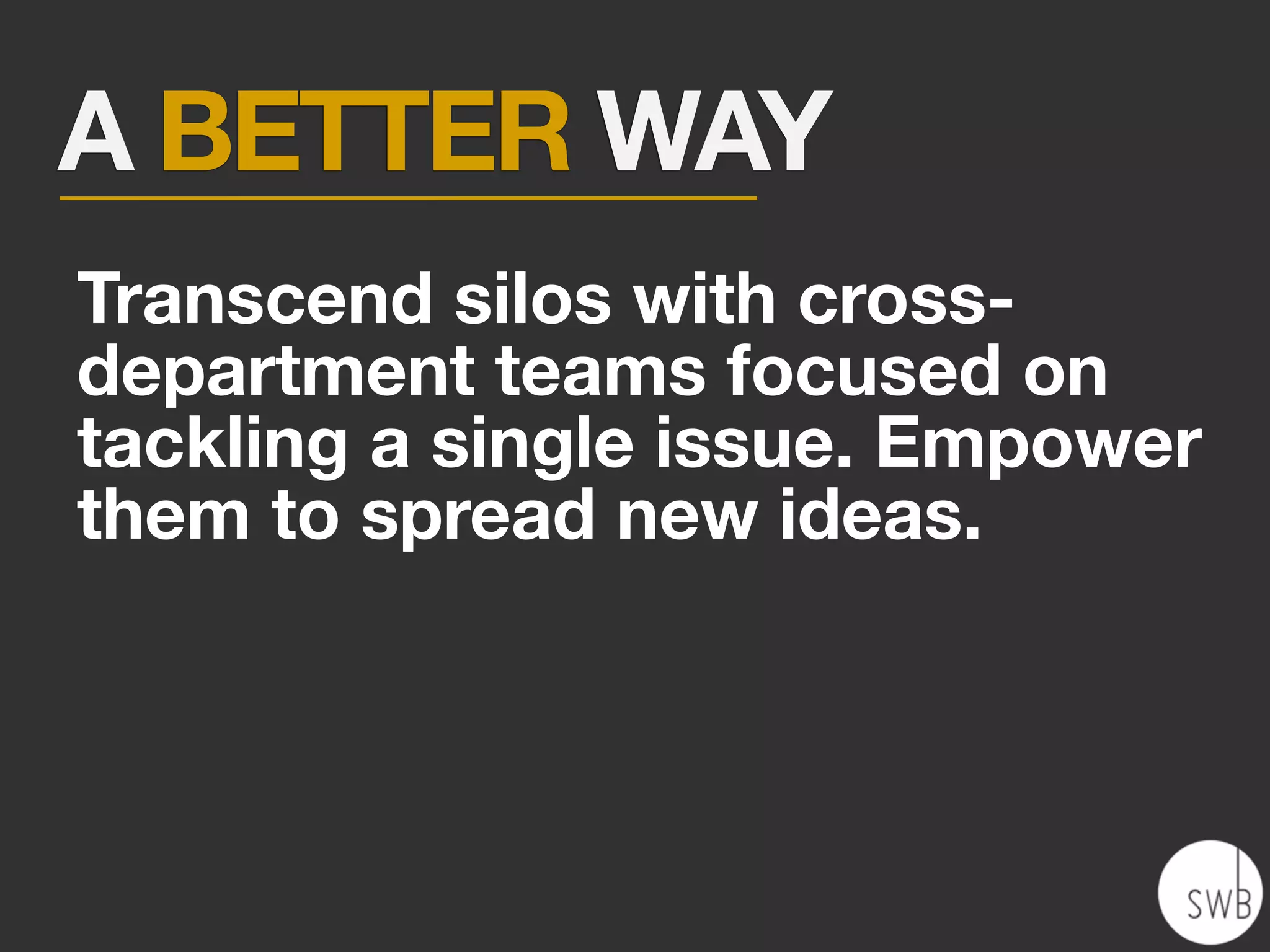 A BETTER WAY
Transcend silos with cross-
department teams focused on
tackling a single issue. Empower
them to spread new ideas.
 