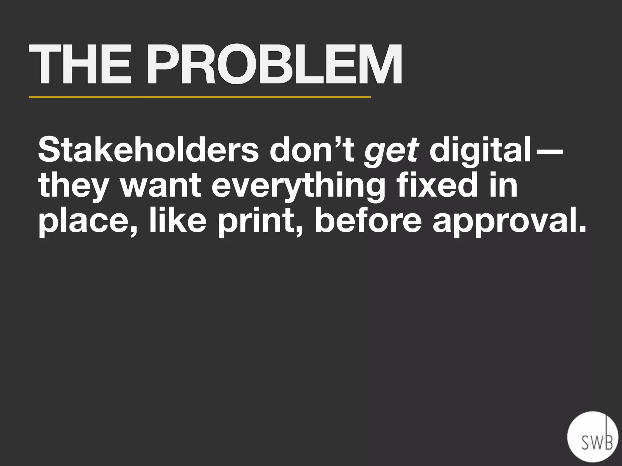 THE PROBLEM
Stakeholders don’t get digital—
they want everything ﬁxed in
place, like print, before approval.
 