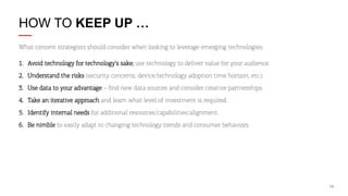 HOW TO KEEP UP …
What content strategists should consider when looking to leverage emerging technologies:
1.  Avoid technology for technology’s sake; use technology to deliver value for your audience.
2.  Understand the risks (security concerns, device/technology adoption time horizon, etc.).
3.  Use data to your advantage – ﬁnd new data sources and consider creative partnerships.
4.  Take an iterative approach and learn what level of investment is required.
5.  Identify internal needs for additional resources/capabilities/alignment.
6.  Be nimble to easily adapt to changing technology trends and consumer behaviors.

14

 