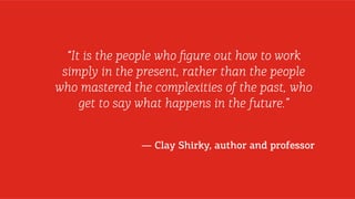 “It is the people who ﬁgure out how to work
simply in the present, rather than the people
who mastered the complexities of the past, who
get to say what happens in the future.”
— Clay Shirky, author and professor

 