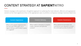 CONTENT STRATEGY AT SAPIENTNITRO
Content strategy is the systematic, thoughtful approach to surfacing the most relevant, eﬀective and appropriate
content at the most opportune time, to the appropriate user, to achieve a company’s strategic business objectives.

Content Experience

Content Delivery

What is the content experience for
the end user? What goes into a
digital solution, and to which user(s)
is it targeted?

What model is necessary to acquire,
create, maintain and optimize
content?

Content Governance
What operational processes and
mechanisms are required to ensure
the continued success of content?

6

 