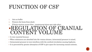 1. Acts as buffer
2. Protects the brain from shock
3. If brain receives severe blow , countercoup injury may take place.

 Is very essential because
 When substances are absorbed into the venous sinuses, intracranial pressure is raised,
 Intracranial pressure in turn interferes with the cerebral circulation causing Asphyxia.
 It is prevented by greater absorption of CSF to give space for increasing cranial contents.
 