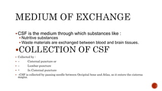  CSF is the medium through which substances like :
 Nutritive substances
 Waste materials are exchanged between blood and brain tissues.

 Collected by :
 – Cisternal puncture or
 – Lumbar puncture
 • In Cisternal puncture
 –CSF is collected by passing needle between Occipital bone and Atlas, so it enters the cisterna
magna.
 