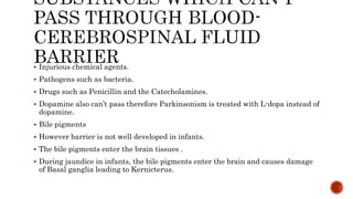  Injurious chemical agents.
 Pathogens such as bacteria.
 Drugs such as Penicillin and the Catecholamines.
 Dopamine also can’t pass therefore Parkinsonism is treated with L-dopa instead of
dopamine.
 Bile pigments
 However barrier is not well developed in infants.
 The bile pigments enter the brain tissues .
 During jaundice in infants, the bile pigments enter the brain and causes damage
of Basal ganglia leading to Kernicterus.
 