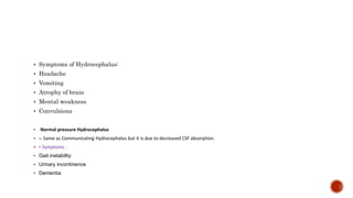  Symptoms of Hydrocephalus:
 Headache
 Vomiting
 Atrophy of brain
 Mental weakness
 Convulsions
 Normal pressure Hydrocephalus
 – Same as Communicating Hydrocephalus but it is due to decreased CSF absorption.
 • Symptoms :
 Gait instabiltiy
 Urinary incontinence
 Dementia
 