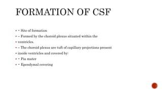  • Site of formation
 – Formed by the choroid plexus situated within the
 ventricles.
 – The choroid plexus are tuft of capillary projections present
 inside ventricles and covered by:
 • Pia mater
 • Ependymal covering
 