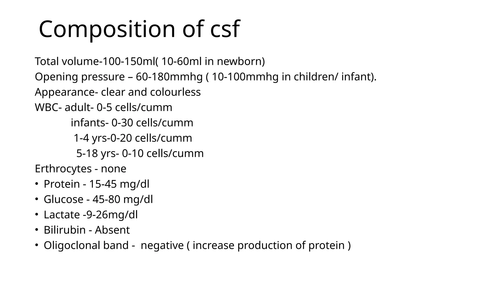 Composition of csf
Total volume-100-150ml( 10-60ml in newborn)
Opening pressure – 60-180mmhg ( 10-100mmhg in children/ infant).
Appearance- clear and colourless
WBC- adult- 0-5 cells/cumm
infants- 0-30 cells/cumm
1-4 yrs-0-20 cells/cumm
5-18 yrs- 0-10 cells/cumm
Erthrocytes - none
• Protein - 15-45 mg/dl
• Glucose - 45-80 mg/dl
• Lactate -9-26mg/dl
• Bilirubin - Absent
• Oligoclonal band - negative ( increase production of protein )
 