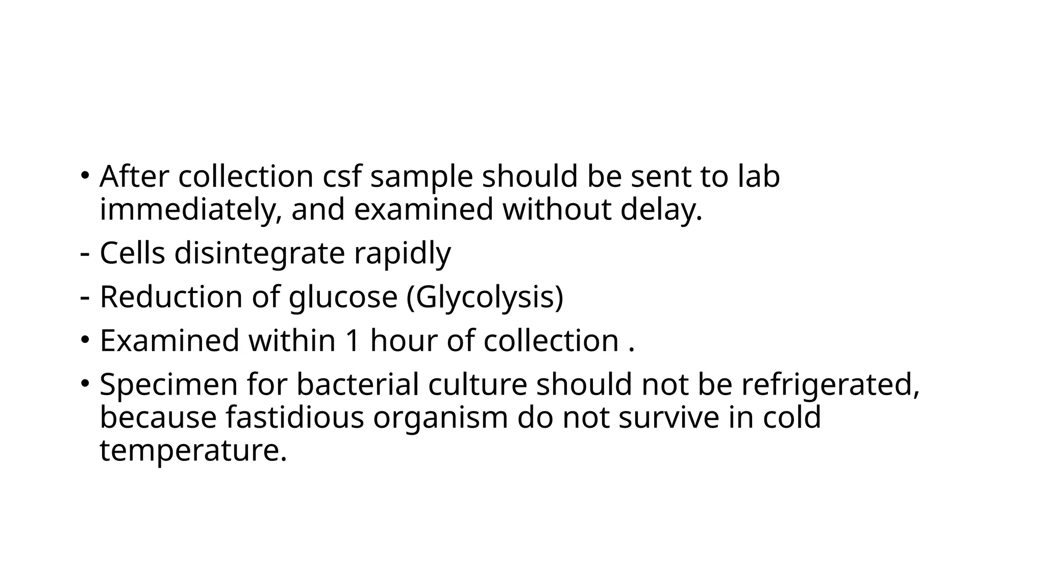• After collection csf sample should be sent to lab
immediately, and examined without delay.
- Cells disintegrate rapidly
- Reduction of glucose (Glycolysis)
• Examined within 1 hour of collection .
• Specimen for bacterial culture should not be refrigerated,
because fastidious organism do not survive in cold
temperature.
 