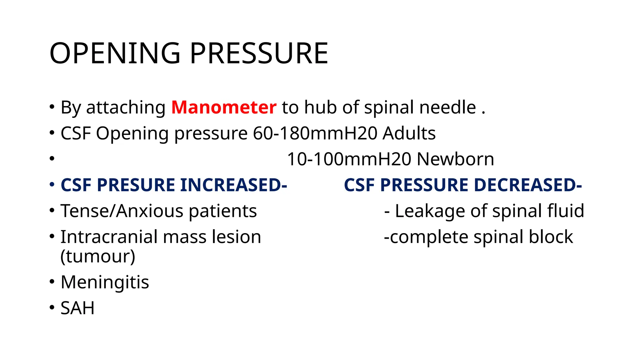 OPENING PRESSURE
• By attaching Manometer to hub of spinal needle .
• CSF Opening pressure 60-180mmH20 Adults
• 10-100mmH20 Newborn
• CSF PRESURE INCREASED- CSF PRESSURE DECREASED-
• Tense/Anxious patients - Leakage of spinal fluid
• Intracranial mass lesion -complete spinal block
(tumour)
• Meningitis
• SAH
 