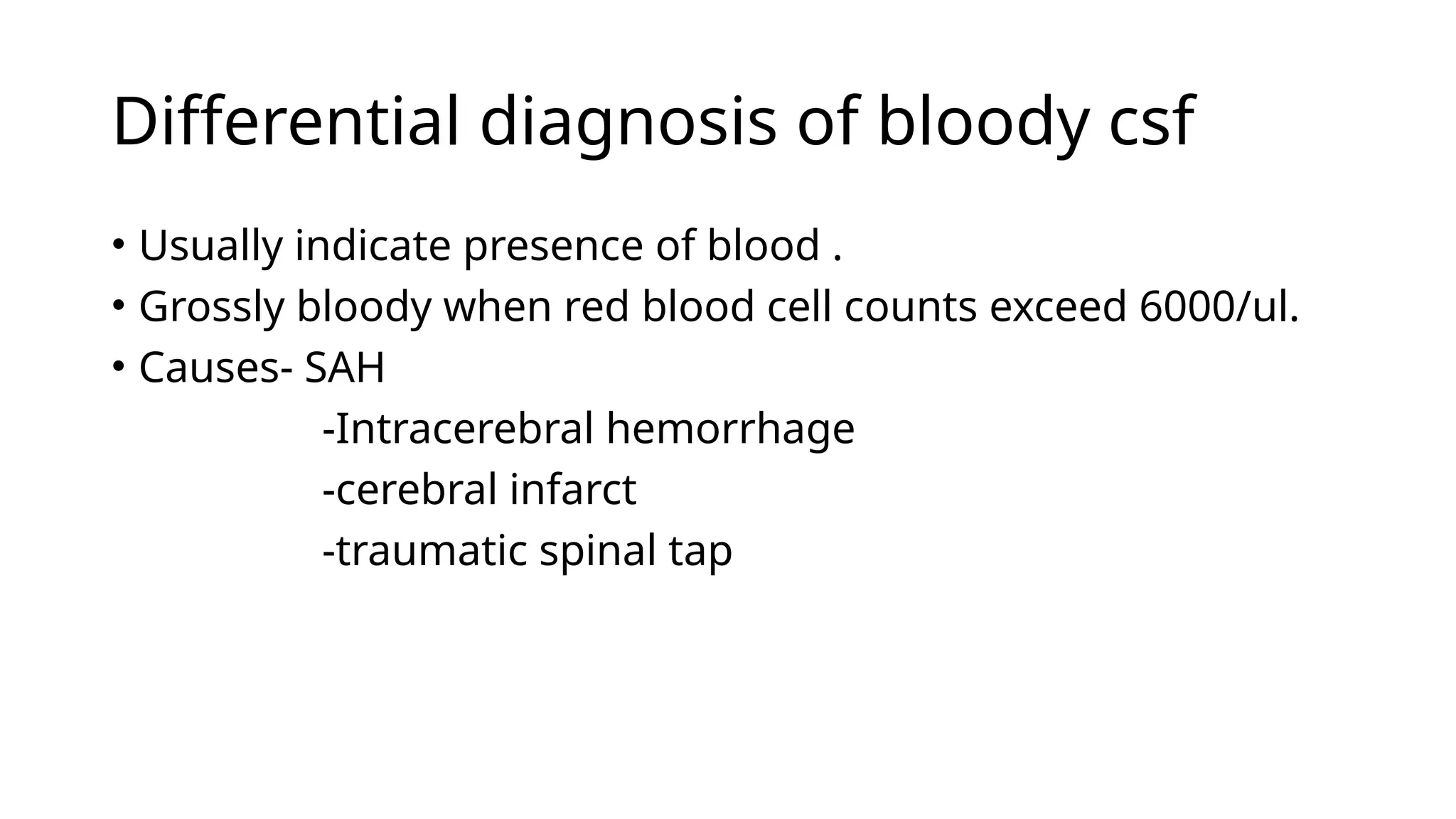 Differential diagnosis of bloody csf
• Usually indicate presence of blood .
• Grossly bloody when red blood cell counts exceed 6000/ul.
• Causes- SAH
-Intracerebral hemorrhage
-cerebral infarct
-traumatic spinal tap
 