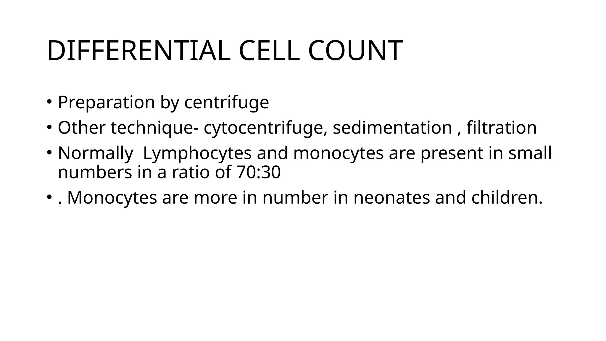 DIFFERENTIAL CELL COUNT
• Preparation by centrifuge
• Other technique- cytocentrifuge, sedimentation , filtration
• Normally Lymphocytes and monocytes are present in small
numbers in a ratio of 70:30
• . Monocytes are more in number in neonates and children.
 