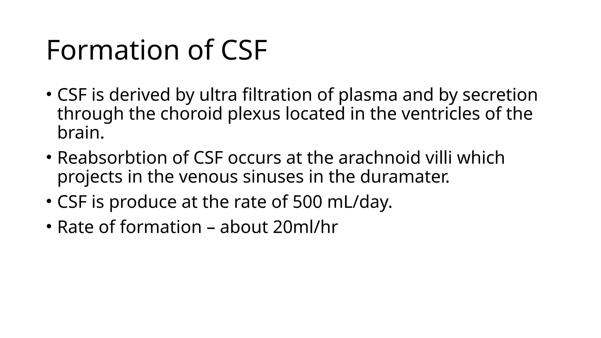 Formation of CSF
• CSF is derived by ultra filtration of plasma and by secretion
through the choroid plexus located in the ventricles of the
brain.
• Reabsorbtion of CSF occurs at the arachnoid villi which
projects in the venous sinuses in the duramater.
• CSF is produce at the rate of 500 mL/day.
• Rate of formation – about 20ml/hr
 