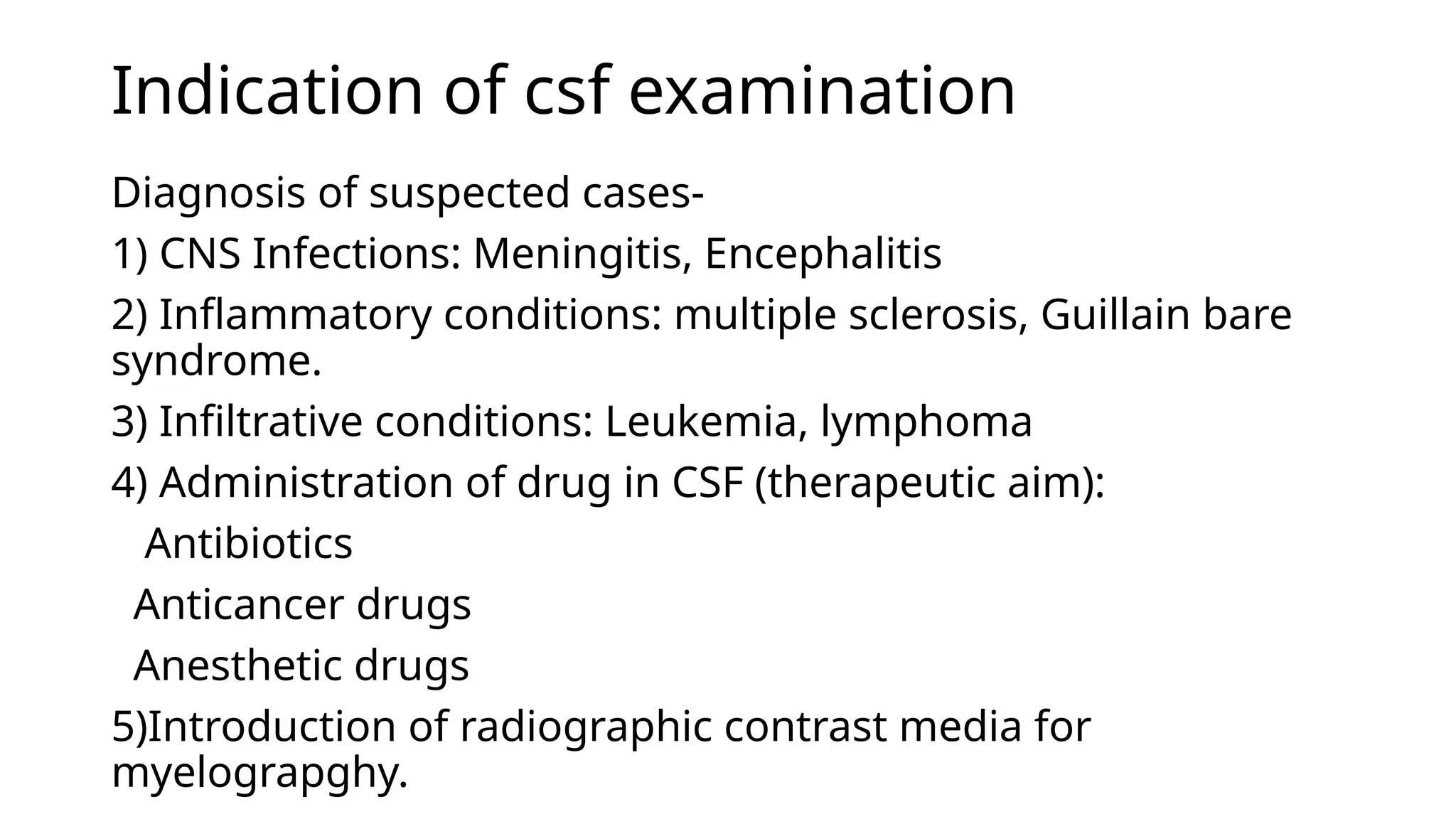 Indication of csf examination
Diagnosis of suspected cases-
1) CNS Infections: Meningitis, Encephalitis
2) Inflammatory conditions: multiple sclerosis, Guillain bare
syndrome.
3) Infiltrative conditions: Leukemia, lymphoma
4) Administration of drug in CSF (therapeutic aim):
Antibiotics
Anticancer drugs
Anesthetic drugs
5)Introduction of radiographic contrast media for
myelograpghy.
 