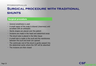 Hydrocephalus Surgical procedure with traditional  shunts  Page  General anesthesia is used A small region of the scalp is shaved (cleanness) and scrubbed with an antiseptic Sterile drapes are placed over the patient Incisions are made in the head and abdominal areas The shunt tube is placed in the fatty tissue A small hole is made in the scull and the membranes between the scull and brain are opened The ventricular end of the shunt is gently passed into the abdominal cavity where the CSF will be absorbed The incisions are then closed Surgical procedure 