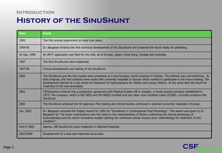 Introduction History of the SinuShunt Page  Year Event 1993 The first animal experiment on dogs took place. 1994-95  Dr. Børgesen finished the first technical development of the SinuShunt and prepared the shunt ready for patenting. 26 Sep. 1996  An APCT application was filed for the USA, all of Europe, Japan, Hong Kong, Canada and Australia. 1997 The first SinuShunts were implanted. 1997-99  Clinical development and testing of the SinuShunt. 2000 The SinuShunt and the first results were presented at a neurosurgery world congress in Sydney. The interest was overwhelming.  At that congress, the first contacts were made with university hospitals in Europe which wanted to participate in the future testing. The development started of a new shunt for treatment of hydrocephalus for infants and young children. At the same time the shunt for treatment of AD was developed.  2001 CSFDynamics entered into a production agreement with Medical Rubber AB in Sweden, a family-owned company established in 1973. The company, which is ISO 9002 and EN 46002 certified and has clean room facilities (class 10,000), currently produces the SinuShunt.  2002 The SinuShunt achieved the CE approval. Pilot testing and clinical studies continued in selected university hospitals in Europe. Jun. 2003 Dr. Børgesen received the Pudenz Award for 2002 for “Excellence in Cerebrospinal Fluid Physiology”. The award was given to Dr. Børgesen for “his many contributions over the years to the understanding of factors underlying the clinical physiology of hydrocephalus and his recent innovative studies utilizing the ventriculo-cranial venous sinus methodology for treatment of this condition”.  End of 2003  Approx. 200 SinuShunts were implanted in selected hospitals 2007/2009 Development of a new and improved sinus-tube. 
