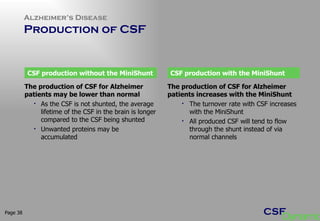 Alzheimer’s Disease  Production of CSF Page  The production of CSF for Alzheimer patients may be lower than normal As the CSF is not shunted, the average lifetime of the CSF in the brain is longer compared to the CSF being shunted Unwanted proteins may be accumulated  CSF production without the MiniShunt CSF production with the MiniShunt The production of CSF for Alzheimer patients increases with the MiniShunt The turnover rate with CSF increases with the MiniShunt All produced CSF will tend to flow through the shunt instead of via normal channels 