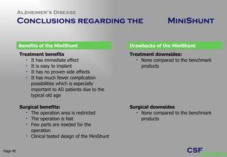Alzheimer’s Disease  Conclusions regarding the  MiniShunt  Page  Treatment benefits It has immediate effect It is easy to implant It has no proven side effects It has much fewer complication possibilities which is especially important to AD patients due to the typical old age  Surgical benefits: The operation area is restricted The operation is fast Few parts are needed for the operation Clinical tested design of the MiniShunt Treatment downsides: None compared to the benchmark products Surgical downsides None compared to the benchmark products Benefits of the MiniShunt Drawbacks of the MiniShunt 
