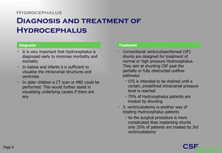 Hydrocephalus Diagnosis and treatment of Hydrocephalus  Page  It is very important that Hydrocephalus is diagnosed early to minimise morbidity and mortality In babies and infants it is sufficient to visualise the intracranial structures and ventricles In older children a CT scan or MRI could be performed. This would further assist in visualising underlying causes if there are any Conventional ventriculoperitoneal (VP) shunts are designed for treatment of normal or high pressure Hydrocephalus. They aim at shunting CSF past the partially or fully obstructed outflow pathways CFS is intended to be drained until a certain, predefined intracranial pressure level is reached 75% of Hydrocephalus patients are treated by shunting 3. ventriculostomy is another way of treating Hydrocephalus patients  As the surgical procedure is more complicated than implanting shunts only 25% of patients are treated by 3rd ventriculostomy  Diagnosis Treatment 