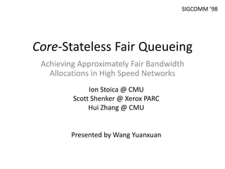 Core-Stateless Fair Queueing
Achieving Approximately Fair Bandwidth
Allocations in High Speed Networks
Ion Stoica @ CMU
Scott Shenker @ Xerox PARC
Hui Zhang @ CMU
Presented by Wang Yuanxuan
SIGCOMM ’98
 