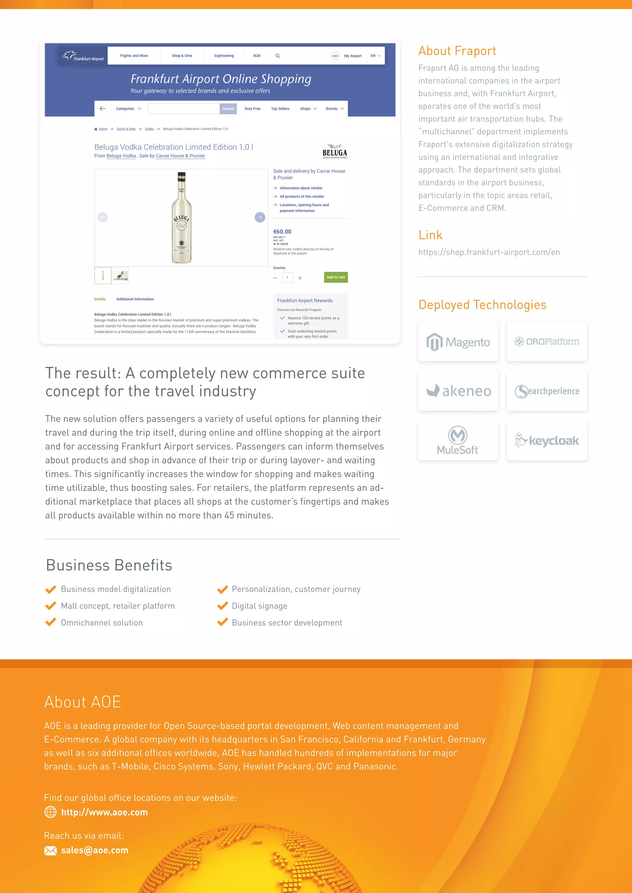 The result: A completely new commerce suite
concept for the travel industry
The new solution offers passengers a variety of useful options for planning their
travel and during the trip itself, during online and offline shopping at the airport
and for accessing Frankfurt Airport services. Passengers can inform themselves
about products and shop in advance of their trip or during layover- and waiting
times. This significantly increases the window for shopping and makes waiting
time utilizable, thus boosting sales. For retailers, the platform represents an ad-
ditional marketplace that places all shops at the customer’s fingertips and makes
all products available within no more than 45 minutes.
Business model digitalization
Mall concept, retailer platform
Omnichannel solution
Personalization, customer journey
Digital signage
Business sector development
Business Benefits
Deployed Technologies
About Fraport
Fraport AG is among the leading
international companies in the airport
business and, with Frankfurt Airport,
operates one of the world’s most
important air transportation hubs. The
“multichannel” department implements
Fraport's extensive digitalization strategy
using an international and integrative
approach. The department sets global
standards in the airport business,
particularly in the topic areas retail,
E-Commerce and CRM.
Link
https://shop.frankfurt-airport.com/en
Find our global office locations on our website:
http://www.aoe.com
Reach us via email:
sales@aoe.com
AOE is a leading provider for Open Source-based portal development, Web content management and
E-Commerce. A global company with its headquarters in San Francisco, California and Frankfurt, Germany
as well as six additional offices worldwide, AOE has handled hundreds of implementations for major
brands, such as T-Mobile, Cisco Systems, Sony, Hewlett Packard, QVC and Panasonic.
About AOE
 