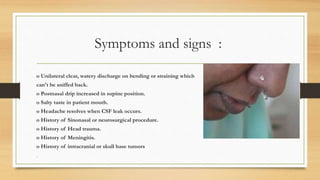 Symptoms and signs :
o Unilateral clear, watery discharge on bending or straining which
can't be sniffed back.
o Postnasal drip increased in supine position.
o Salty taste in patient mouth.
o Headache resolves when CSF leak occurs.
o History of Sinonasal or neurosurgical procedure.
o History of Head trauma.
o History of Meningitis.
o History of intracranial or skull base tumors
•
 