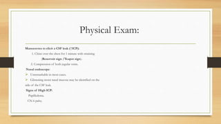 Physical Exam:
Manoeuvres to elicit a CSF leak (↑ICP):
1. Chine over the chest for 1 minute with straining
(Reservoir sign /Teapot sign).
2. Compression of both jugular veins.
Nasal endoscope:
 Unremarkable in most cases.
 Glistening moist nasal mucosa may be identified on the
side of the CSF leak.
Signs of High ICP:
Papilledema.
CN-6 palsy.
 
