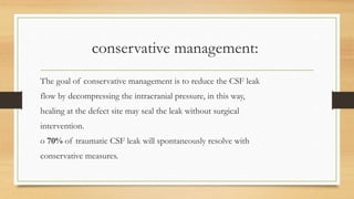 conservative management:
The goal of conservative management is to reduce the CSF leak
flow by decompressing the intracranial pressure, in this way,
healing at the defect site may seal the leak without surgical
intervention.
o 70% of traumatic CSF leak will spontaneously resolve with
conservative measures.
 