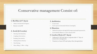 Conservative management Consist of:
1. Bed Rest (5-7 days):
• Head of bed elevated 30 degrees.
• Maintain normal BP.
2. Avoid (6-8 weeks):
• Sneezing (Anti-histamine).
• Coughing (Anti-tussives).
• Vomiting (Anti-emetics).
• Straining (Stool softeners).
• Nose blowing.
• Heavy lifting (> 10lbs = 4.5kg).
3. Antibiotics:
• Controversial.
• Used to prevent intracranial infection (meningitis).
4. Diuretics:
• Indicated in patients with high ICP (benign intracranial hypertension).
• Acetazolamide (Diamox) is used to decrease ICP.
5. Lumbar Drain (5-7 days):
• Indicated if CSF leak fails to responds after 5-7 days of
conservative management.
• Function to lower ICP and reduce flow through defect.
 