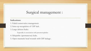 Surgical management :
Indications:
1. Failed conservative management.
2. Intra-op recognition of CSF leak .
3. Large defects/leaks:
Especially in association with pneumocephalus.
4. Idiopathic (spontaneous) leaks.
5. Open traumatic head wounds with CSF leakage .
 
