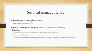 Surgical management :
A- Endoscopic Transnasal Approach:
Success rates more than 90%.
B- Open Transcranial Approach: it’s either extracranial or intracranial .
Indications:
1. Comminuted skull fractures with displaced fragments requiring reduction.
2. Extensive skull base fractures.
3. Fractures associated with intracranial hemorrhages or contusions that require craniotomy for treatment.
 