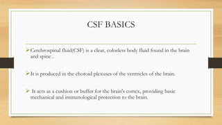 CSF BASICS
Cerebrospinal fluid(CSF) is a clear, colorless body fluid found in the brain
and spine .
It is produced in the choroid plexuses of the ventricles of the brain.
 It acts as a cushion or buffer for the brain's cortex, providing basic
mechanical and immunological protection to the brain.
 