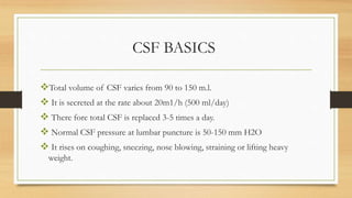 CSF BASICS
Total volume of CSF varies from 90 to 150 m.l.
 It is secreted at the rate about 20m1/h (500 ml/day)
 There fore total CSF is replaced 3-5 times a day.
 Normal CSF pressure at lumbar puncture is 50-150 mm H2O
 It rises on coughing, sneezing, nose blowing, straining or lifting heavy
weight.
 
