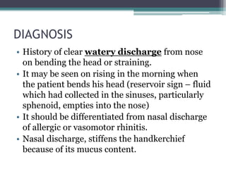 DIAGNOSIS
• History of clear watery discharge from nose
on bending the head or straining.
• It may be seen on rising in the morning when
the patient bends his head (reservoir sign – fluid
which had collected in the sinuses, particularly
sphenoid, empties into the nose)
• It should be differentiated from nasal discharge
of allergic or vasomotor rhinitis.
• Nasal discharge, stiffens the handkerchief
because of its mucus content.
 