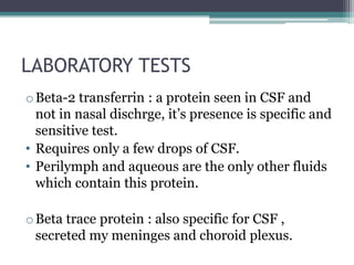 LABORATORY TESTS
oBeta-2 transferrin : a protein seen in CSF and
not in nasal dischrge, it’s presence is specific and
sensitive test.
• Requires only a few drops of CSF.
• Perilymph and aqueous are the only other fluids
which contain this protein.
oBeta trace protein : also specific for CSF ,
secreted my meninges and choroid plexus.
 