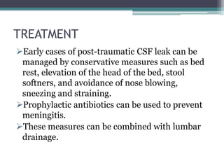 TREATMENT
Early cases of post-traumatic CSF leak can be
managed by conservative measures such as bed
rest, elevation of the head of the bed, stool
softners, and avoidance of nose blowing,
sneezing and straining.
Prophylactic antibiotics can be used to prevent
meningitis.
These measures can be combined with lumbar
drainage.
 