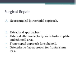 Surgical Repair
A. Neurosurgical intracranial approach.
B. Extradural approaches :
• External ethhmoidectomy for cribriform plate
and ethmoid area.
• Trans-septal approach for sphenoid.
• Osteoplastic flap approach for frontal sinus
leak.
 