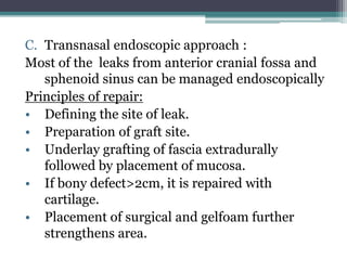 C. Transnasal endoscopic approach :
Most of the leaks from anterior cranial fossa and
sphenoid sinus can be managed endoscopically
Principles of repair:
• Defining the site of leak.
• Preparation of graft site.
• Underlay grafting of fascia extradurally
followed by placement of mucosa.
• If bony defect>2cm, it is repaired with
cartilage.
• Placement of surgical and gelfoam further
strengthens area.
 