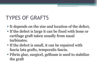 TYPES OF GRAFTS
 It depends on the size and location of the defect,
 If the defect is large it can be fixed with bone or
cartilage graft taken usually from nasal
turbinates.
 If the defect is small, it can be repaired with
fascia lata grafts, temporalis fascia.
 Fibrin glue, surgicel, gelfoam is used to stabilize
the graft
 