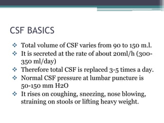 CSF BASICS
 Total volume of CSF varies from 90 to 150 m.l.
 It is secreted at the rate of about 20ml/h (300-
350 ml/day)
 Therefore total CSF is replaced 3-5 times a day.
 Normal CSF pressure at lumbar puncture is
50-150 mm H2O
 It rises on coughing, sneezing, nose blowing,
straining on stools or lifting heavy weight.
 