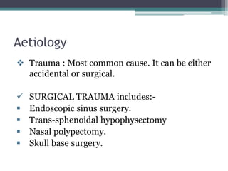 Aetiology
 Trauma : Most common cause. It can be either
accidental or surgical.
 SURGICAL TRAUMA includes:-
 Endoscopic sinus surgery.
 Trans-sphenoidal hypophysectomy
 Nasal polypectomy.
 Skull base surgery.
 