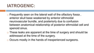 IATROGENIC:
 Frequently seen on the lateral wall of the olfactory fossa ,
anterior skull base weakened by anterior ethmoidal
neurovascular bundle, and posteriorly due to confusion
between anatomical relationship of posterior ethmoidal cell and
spenoid sinus.
 These leaks are apparent at the time of surgery and should be
addressed at the time of the surgery.
 Occurs mostly in the hands of inexperienced surgeons.
 