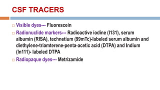 CSF TRACERS
 Visible dyes--- Fluorescein
 Radionuclide markers--- Radioactive iodine (I131), serum
albumin (RISA), technetium (99mTc)-labeled serum albumin and
diethylene-triamterene-penta-acetic acid (DTPA) and Indium
(In111)- labeled DTPA
 Radiopaque dyes--- Metrizamide
 