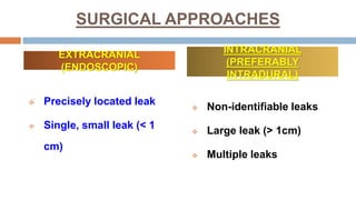 SURGICAL APPROACHES
 Precisely located leak
 Single, small leak (< 1
cm)
 Non-identifiable leaks
 Large leak (> 1cm)
 Multiple leaks
EXTRACRANIAL
(ENDOSCOPIC)
INTRACRANIAL
(PREFERABLY
INTRADURAL)
 
