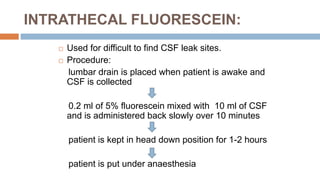 INTRATHECAL FLUORESCEIN:
 Used for difficult to find CSF leak sites.
 Procedure:
lumbar drain is placed when patient is awake and
CSF is collected
0.2 ml of 5% fluorescein mixed with 10 ml of CSF
and is administered back slowly over 10 minutes
patient is kept in head down position for 1-2 hours
patient is put under anaesthesia
 