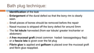 Bath plug technique:
 Identification of the leak
 Enlargement of the dural defect so that the bony rim is clearly
seen.
 Small pieces of bones should be removed before the repair
 Nasal mucosa is stripped off the bony defect for around 5mm
 The fat lobule harvested (from ear lobule/ greater trochanter or
abdomen)
 A free mucosal graft (most common hadad- bassagasteguy flap)
or a fascia lata is given over the fat plug
 Fibrin glue is applied and gelfoam is placed over the mucosal graft
and fibrin glue reapplied.
 