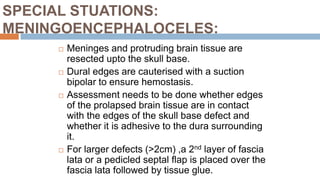 SPECIAL STUATIONS:
MENINGOENCEPHALOCELES:
 Meninges and protruding brain tissue are
resected upto the skull base.
 Dural edges are cauterised with a suction
bipolar to ensure hemostasis.
 Assessment needs to be done whether edges
of the prolapsed brain tissue are in contact
with the edges of the skull base defect and
whether it is adhesive to the dura surrounding
it.
 For larger defects (>2cm) ,a 2nd layer of fascia
lata or a pedicled septal flap is placed over the
fascia lata followed by tissue glue.
 