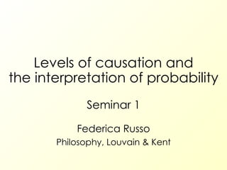Levels of causation and the interpretation of probability Seminar 1 Federica Russo Philosophy, Louvain & Kent 