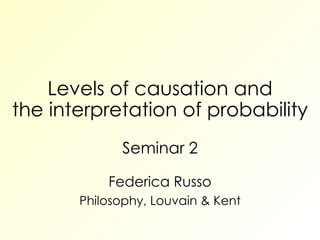 Levels of causation and the interpretation of probability Seminar 2 Federica Russo Philosophy, Louvain & Kent 